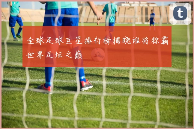 全球足球巨星排行榜揭晓谁将称霸世界足坛之巅