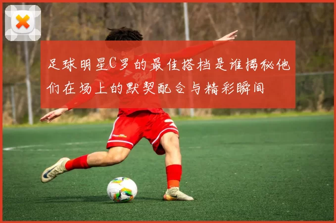 足球明星C罗的最佳搭档是谁揭秘他们在场上的默契配合与精彩瞬间
