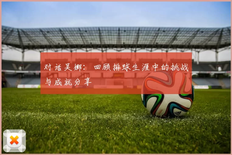 对话吴娜：回顾排球生涯中的挑战与成就分享
