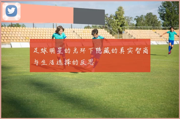 足球明星的光环下隐藏的真实智商与生活选择的反思