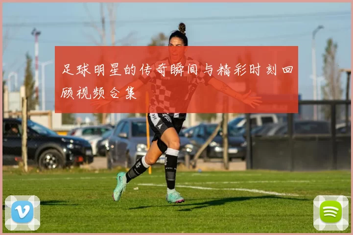 足球明星的传奇瞬间与精彩时刻回顾视频合集