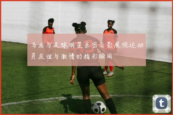 马龙与足球明星亲密合影展现运动员友谊与激情的精彩瞬间