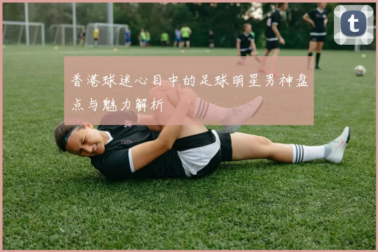 香港球迷心目中的足球明星男神盘点与魅力解析