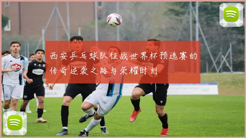 西安乒乓球队征战世界杯预选赛的传奇逆袭之路与荣耀时刻