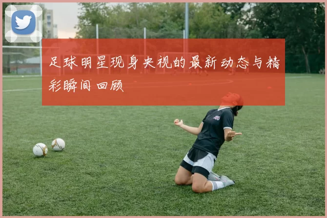 足球明星现身央视的最新动态与精彩瞬间回顾
