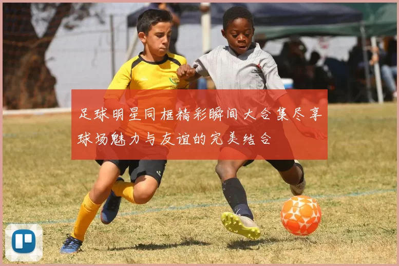 足球明星同框精彩瞬间大合集尽享球场魅力与友谊的完美结合