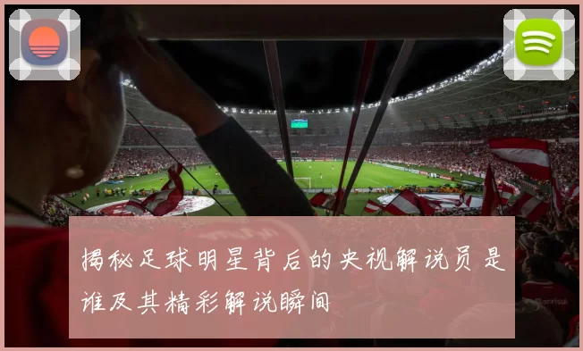 揭秘足球明星背后的央视解说员是谁及其精彩解说瞬间