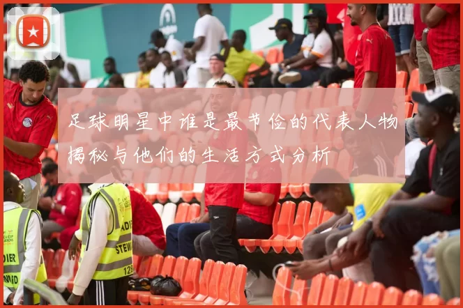 足球明星中谁是最节俭的代表人物揭秘与他们的生活方式分析