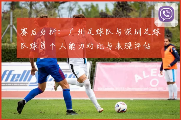 赛后分析：广州足球队与深圳足球队球员个人能力对比与表现评估
