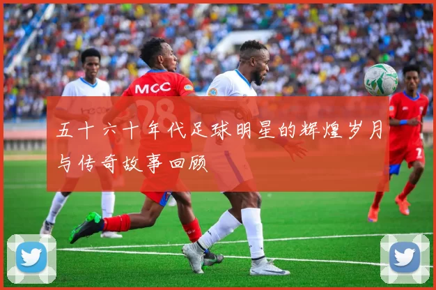 五十六十年代足球明星的辉煌岁月与传奇故事回顾