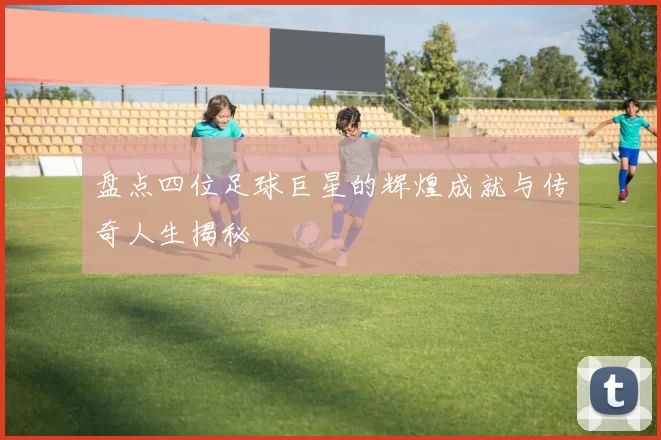 盘点四位足球巨星的辉煌成就与传奇人生揭秘