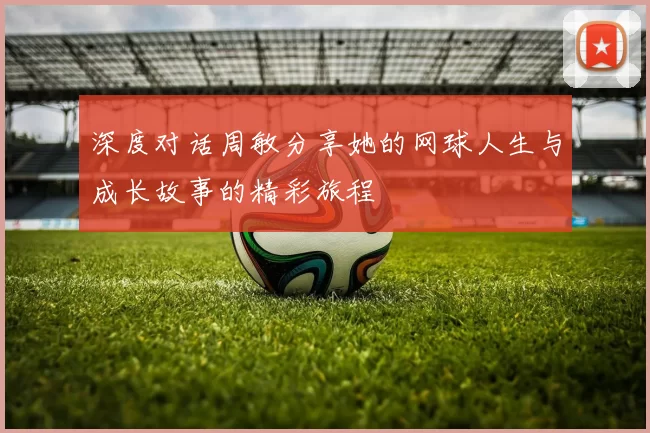 深度对话周敏分享她的网球人生与成长故事的精彩旅程