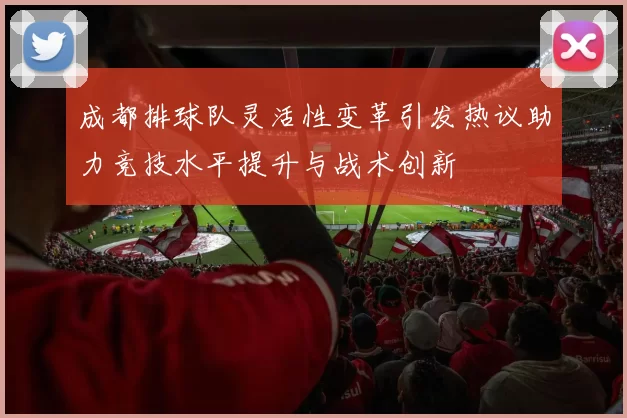 成都排球队灵活性变革引发热议助力竞技水平提升与战术创新