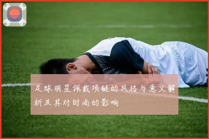 足球明星佩戴项链的风格与意义解析及其对时尚的影响