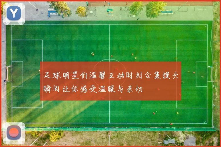 足球明星们温馨互动时刻合集摸头瞬间让你感受温暖与亲切