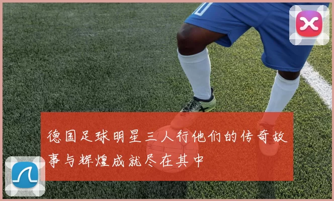 德国足球明星三人行他们的传奇故事与辉煌成就尽在其中
