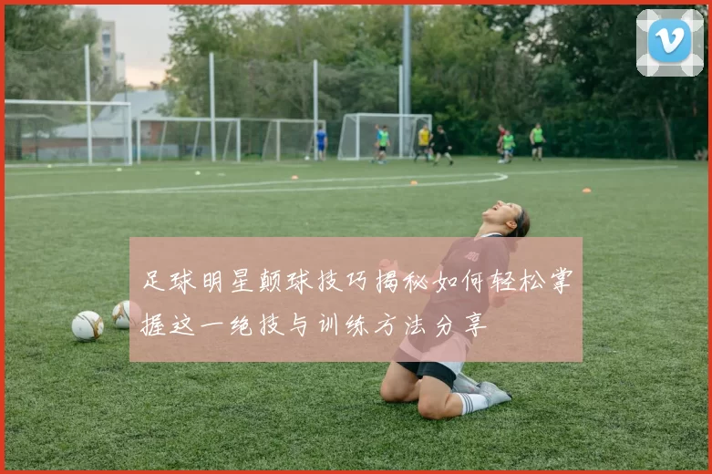 足球明星颠球技巧揭秘如何轻松掌握这一绝技与训练方法分享