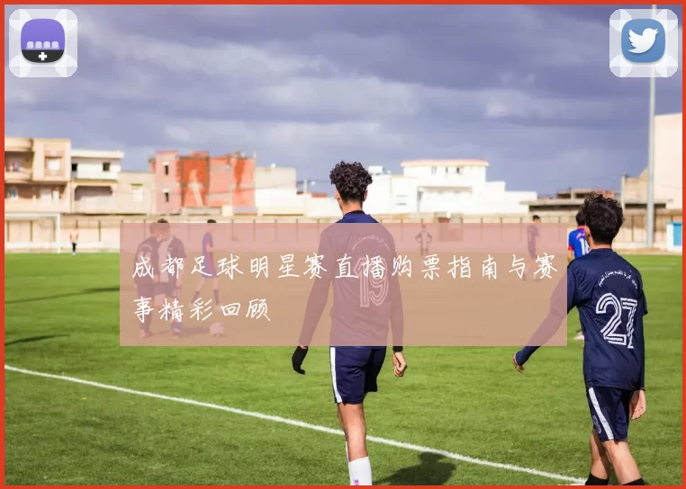 成都足球明星赛直播购票指南与赛事精彩回顾