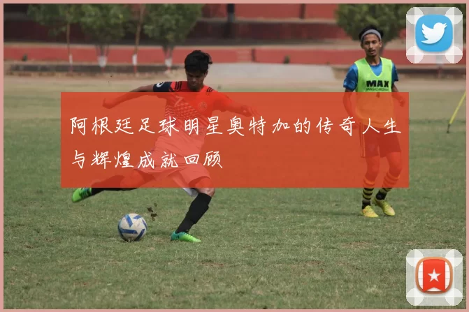 阿根廷足球明星奥特加的传奇人生与辉煌成就回顾