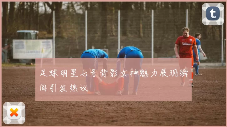 足球明星七号背影女神魅力展现瞬间引发热议