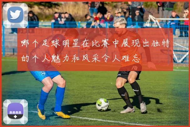 哪个足球明星在比赛中展现出独特的个人魅力和风采令人难忘