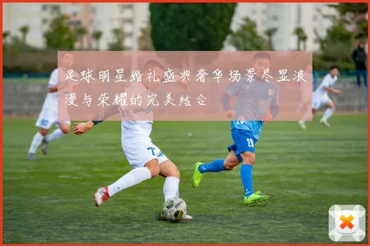 足球明星婚礼盛典奢华场景尽显浪漫与荣耀的完美结合