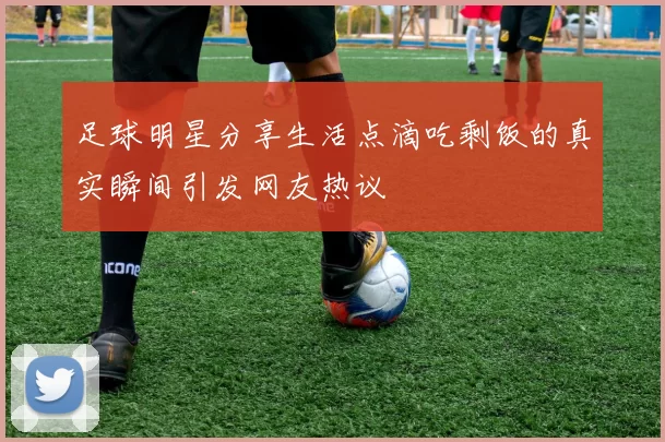 足球明星分享生活点滴吃剩饭的真实瞬间引发网友热议