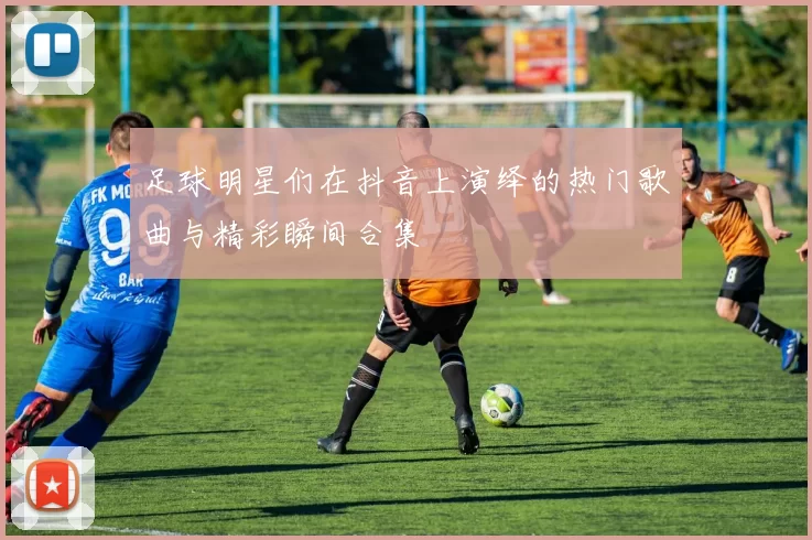 足球明星们在抖音上演绎的热门歌曲与精彩瞬间合集