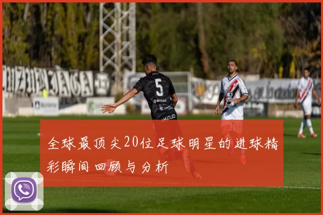 全球最顶尖20位足球明星的进球精彩瞬间回顾与分析