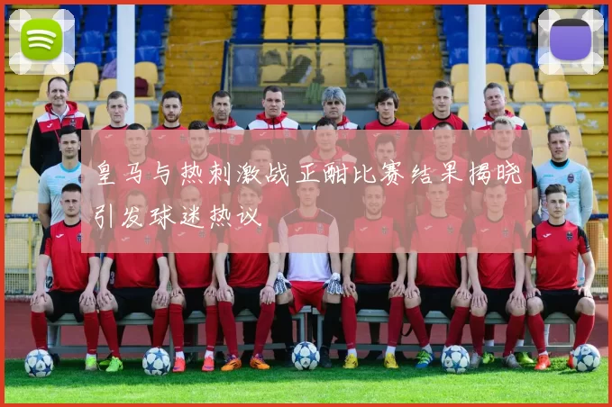 皇马与热刺激战正酣比赛结果揭晓引发球迷热议