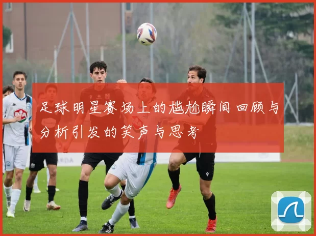 足球明星赛场上的尴尬瞬间回顾与分析引发的笑声与思考