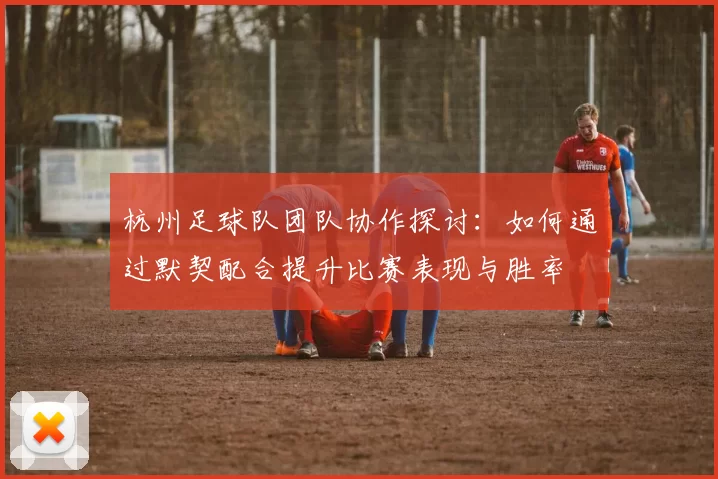杭州足球队团队协作探讨：如何通过默契配合提升比赛表现与胜率