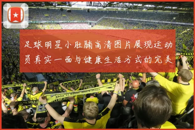 足球明星小肚腩高清图片展现运动员真实一面与健康生活方式的完美结合