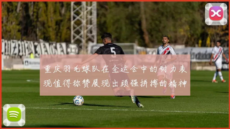 重庆羽毛球队在全运会中的耐力表现值得称赞展现出顽强拼搏的精神风貌