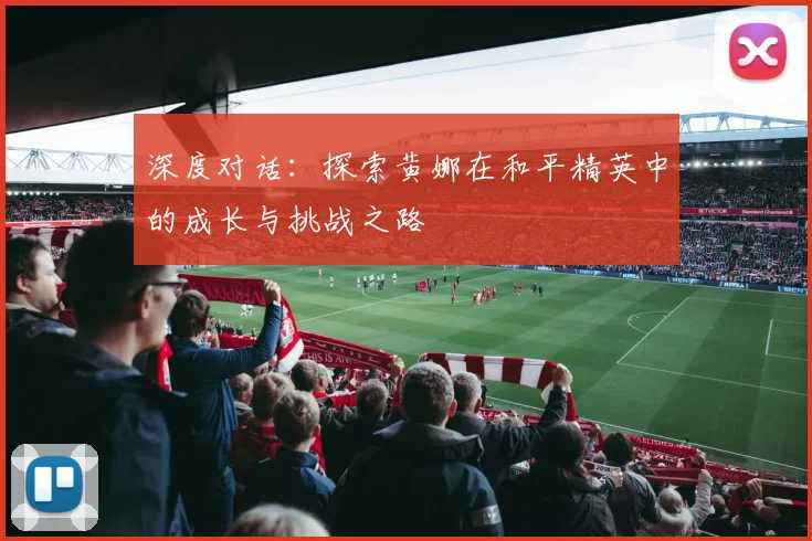 深度对话：探索黄娜在和平精英中的成长与挑战之路