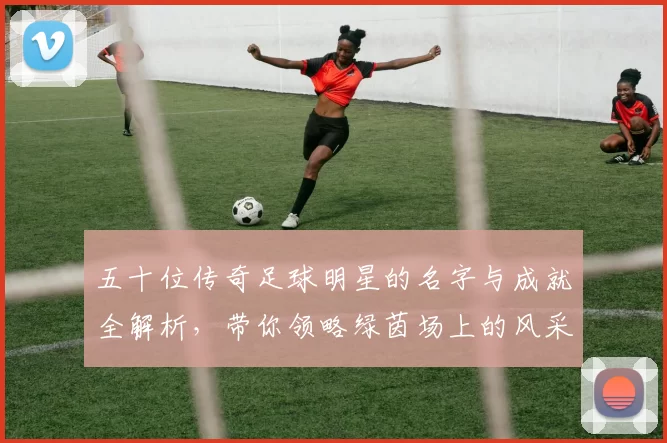 五十位传奇足球明星的名字与成就全解析，带你领略绿茵场上的风采与荣耀