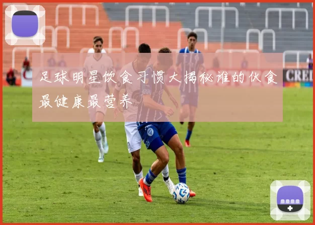 足球明星饮食习惯大揭秘谁的伙食最健康最营养