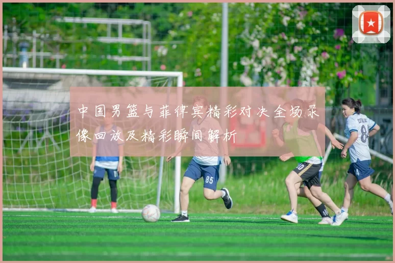 中国男篮与菲律宾精彩对决全场录像回放及精彩瞬间解析