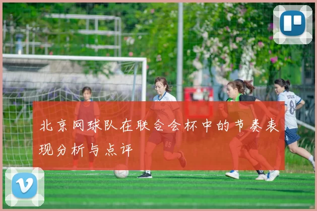 北京网球队在联合会杯中的节奏表现分析与点评