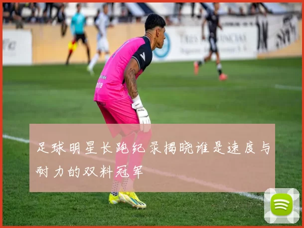 足球明星长跑纪录揭晓谁是速度与耐力的双料冠军