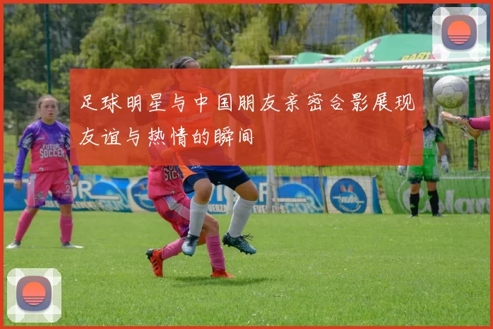 足球明星与中国朋友亲密合影展现友谊与热情的瞬间