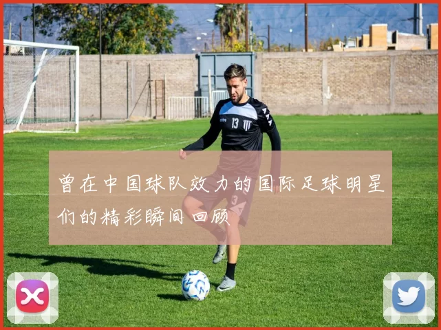 曾在中国球队效力的国际足球明星们的精彩瞬间回顾