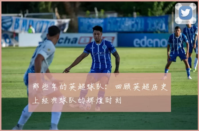 那些年的英超球队：回顾英超历史上经典球队的辉煌时刻