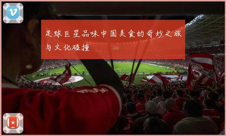 足球巨星品味中国美食的奇妙之旅与文化碰撞