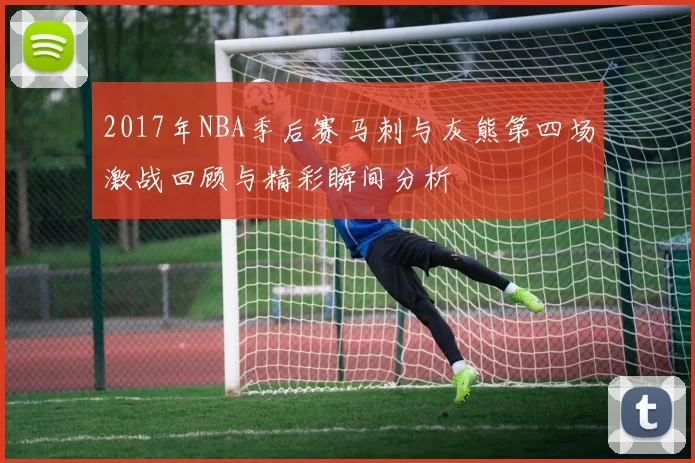 2017年NBA季后赛马刺与灰熊第四场激战回顾与精彩瞬间分析