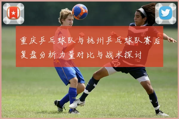 重庆乒乓球队与杭州乒乓球队赛后复盘分析力量对比与战术探讨