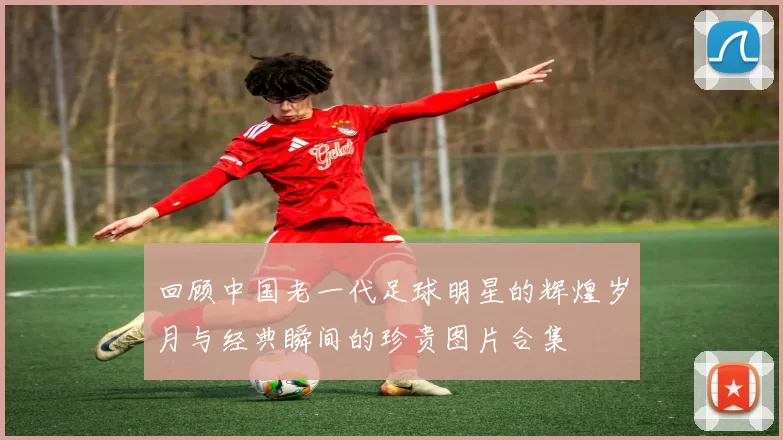 回顾中国老一代足球明星的辉煌岁月与经典瞬间的珍贵图片合集