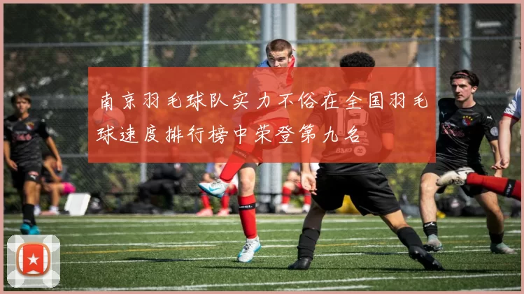 南京羽毛球队实力不俗在全国羽毛球速度排行榜中荣登第九名