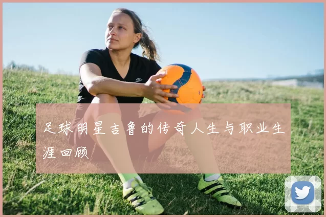 足球明星吉鲁的传奇人生与职业生涯回顾