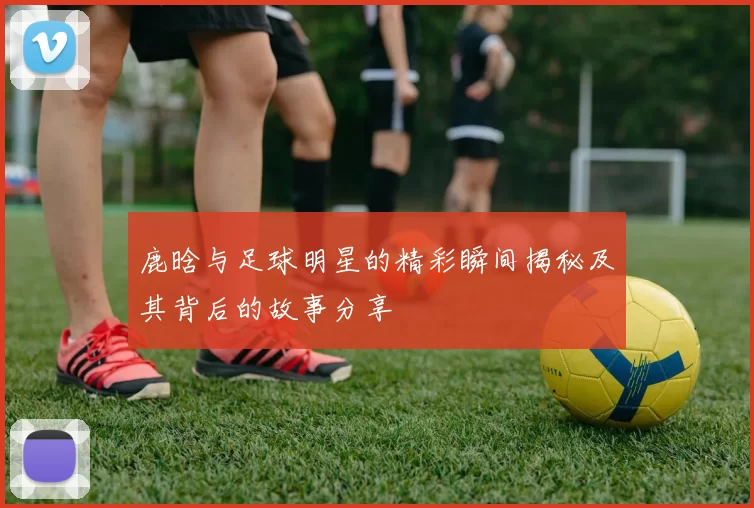 鹿晗与足球明星的精彩瞬间揭秘及其背后的故事分享